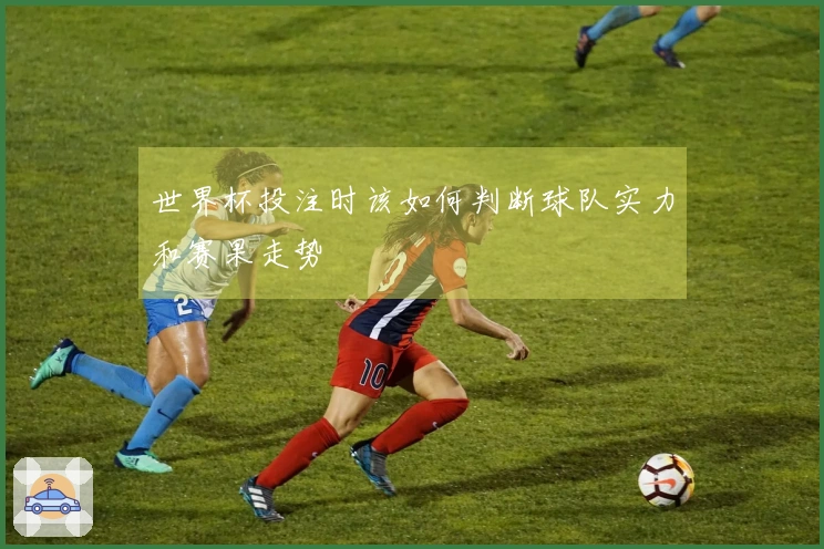 世界杯投注时该如何判断球队实力和赛果走势