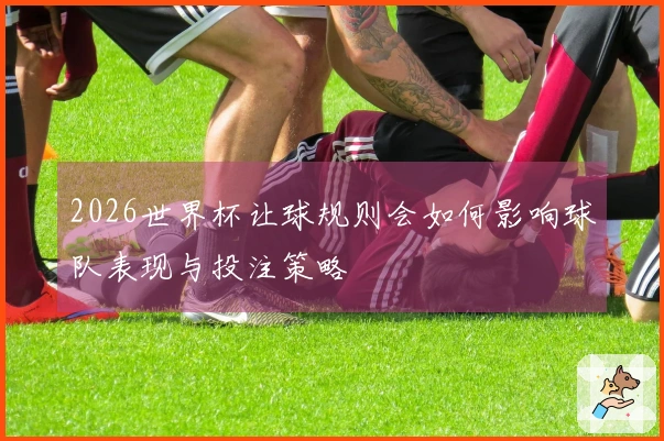 2026世界杯让球规则会如何影响球队表现与投注策略