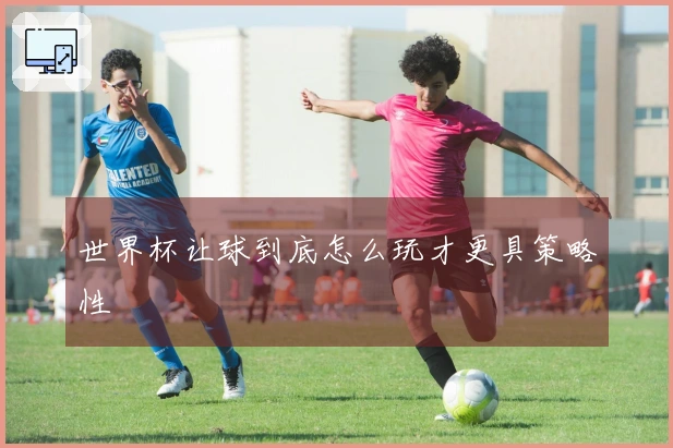 世界杯让球到底怎么玩才更具策略性
